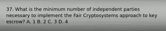 37. What is the minimum number of independent parties necessary to implement the Fair Cryptosystems approach to key escrow? A. 1 B. 2 C. 3 D. 4