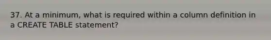 37. At a minimum, what is required within a column definition in a CREATE TABLE statement?