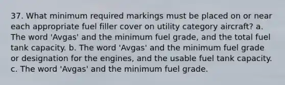 37. What minimum required markings must be placed on or near each appropriate fuel filler cover on utility category aircraft? a. The word 'Avgas' and the minimum fuel grade, and the total fuel tank capacity. b. The word 'Avgas' and the minimum fuel grade or designation for the engines, and the usable fuel tank capacity. c. The word 'Avgas' and the minimum fuel grade.