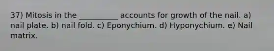 37) Mitosis in the __________ accounts for growth of the nail. a) nail plate. b) nail fold. c) Eponychium. d) Hyponychium. e) Nail matrix.