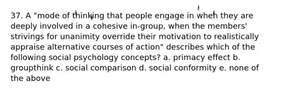 37. A "mode of thinking that people engage in when they are deeply involved in a cohesive in-group, when the members' strivings for unanimity override their motivation to realistically appraise alternative courses of action" describes which of the following social psychology concepts? a. primacy effect b. groupthink c. social comparison d. social conformity e. none of the above