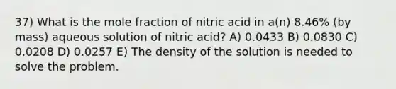 37) What is the mole fraction of nitric acid in a(n) 8.46% (by mass) aqueous solution of nitric acid? A) 0.0433 B) 0.0830 C) 0.0208 D) 0.0257 E) The density of the solution is needed to solve the problem.