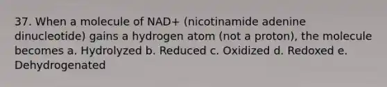 37. When a molecule of NAD+ (nicotinamide adenine dinucleotide) gains a hydrogen atom (not a proton), the molecule becomes a. Hydrolyzed b. Reduced c. Oxidized d. Redoxed e. Dehydrogenated