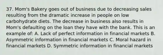 37. Mom's Bakery goes out of business due to decreasing sales resulting from the dramatic increase in people on low carbohydrate diets. The decrease in business also results in Mom's defaulting on the loan they have with the bank. This is an example of: A. Lack of perfect information in financial markets B. Asymmetric information in financial markets C. Moral hazard in financial markets D. Symmetric information in financial markets