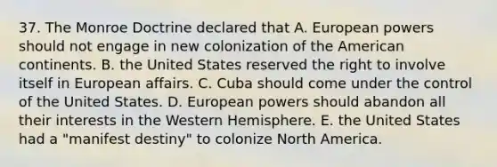 37. The Monroe Doctrine declared that A. European powers should not engage in new colonization of the American continents. B. the United States reserved the right to involve itself in European affairs. C. Cuba should come under the control of the United States. D. European powers should abandon all their interests in the Western Hemisphere. E. the United States had a "manifest destiny" to colonize North America.