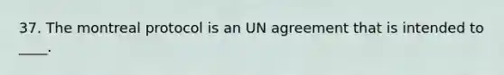 37. The montreal protocol is an UN agreement that is intended to ____.