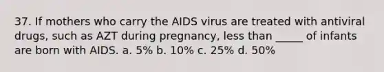 37. If mothers who carry the AIDS virus are treated with antiviral drugs, such as AZT during pregnancy, less than _____ of infants are born with AIDS. a. 5% b. 10% c. 25% d. 50%