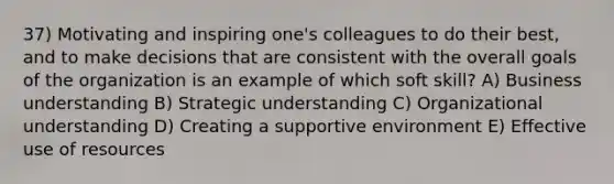 37) Motivating and inspiring one's colleagues to do their best, and to make decisions that are consistent with the overall goals of the organization is an example of which soft skill? A) Business understanding B) Strategic understanding C) Organizational understanding D) Creating a supportive environment E) Effective use of resources