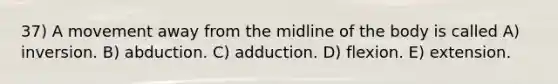 37) A movement away from the midline of the body is called A) inversion. B) abduction. C) adduction. D) flexion. E) extension.