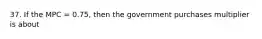 37. If the MPC = 0.75, then the government purchases multiplier is about