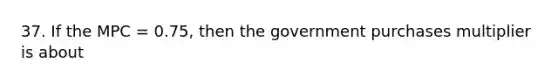 37. If the MPC = 0.75, then the government purchases multiplier is about