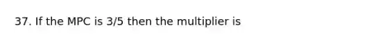 37. If the MPC is 3/5 then the multiplier is