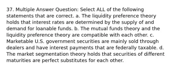 37. Multiple Answer Question: Select ALL of the following statements that are correct. a. The liquidity preference theory holds that interest rates are determined by the supply of and demand for loanable funds. b. The mutual funds theory and the liquidity preference theory are compatible with each other. c. Marketable U.S. government securities are mainly sold through dealers and have interest payments that are federally taxable. d. The market segmentation theory holds that securities of different maturities are perfect substitutes for each other.