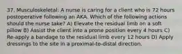 37. Musculoskeletal: A nurse is caring for a client who is 72 hours postoperative following an AKA. Which of the following actions should the nurse take? A) Elevate the residual limb on a soft pillow B) Assist the client into a prone position every 4 hours C) Re-apply a bandage to the residual limb every 12 hours D) Apply dressings to the site in a proximal-to-distal direction.