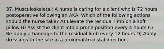 37. Musculoskeletal: A nurse is caring for a client who is 72 hours postoperative following an AKA. Which of the following actions should the nurse take? A) Elevate the residual limb on a soft pillow B) Assist the client into a prone position every 4 hours C) Re-apply a bandage to the residual limb every 12 hours D) Apply dressings to the site in a proximal-to-distal direction.