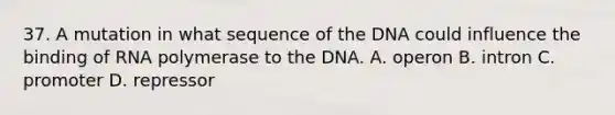 37. A mutation in what sequence of the DNA could influence the binding of RNA polymerase to the DNA. A. operon B. intron C. promoter D. repressor