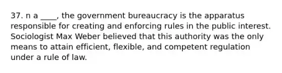 37. n a ____, the government bureaucracy is the apparatus responsible for creating and enforcing rules in the public interest. Sociologist Max Weber believed that this authority was the only means to attain efficient, flexible, and competent regulation under a rule of law.