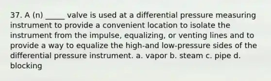 37. A (n) _____ valve is used at a differential pressure measuring instrument to provide a convenient location to isolate the instrument from the impulse, equalizing, or venting lines and to provide a way to equalize the high-and low-pressure sides of the differential pressure instrument. a. vapor b. steam c. pipe d. blocking