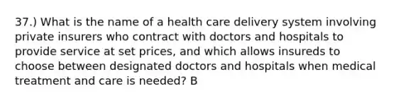 37.) What is the name of a health care delivery system involving private insurers who contract with doctors and hospitals to provide service at set prices, and which allows insureds to choose between designated doctors and hospitals when medical treatment and care is needed? B