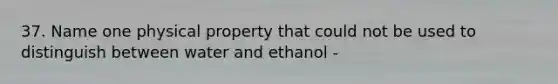 37. Name one physical property that could not be used to distinguish between water and ethanol -