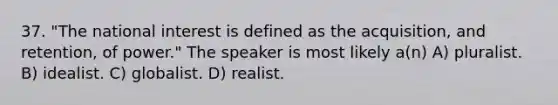 37. "The national interest is defined as the acquisition, and retention, of power." The speaker is most likely a(n) A) pluralist. B) idealist. C) globalist. D) realist.