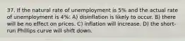 37. If the natural rate of unemployment is 5% and the actual rate of unemployment is 4%: A) disinflation is likely to occur. B) there will be no effect on prices. C) inflation will increase. D) the short-run Phillips curve will shift down.