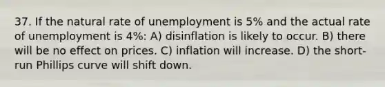 37. If the natural rate of unemployment is 5% and the actual rate of unemployment is 4%: A) disinflation is likely to occur. B) there will be no effect on prices. C) inflation will increase. D) the short-run Phillips curve will shift down.