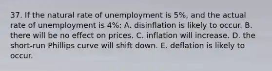 37. If the natural rate of unemployment is 5%, and the actual rate of unemployment is 4%: A. disinflation is likely to occur. B. there will be no effect on prices. C. inflation will increase. D. the short-run Phillips curve will shift down. E. deflation is likely to occur.