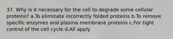 37. Why is it necessary for the cell to degrade some cellular proteins? a.To eliminate incorrectly folded proteins b.To remove specific enzymes and plasma membrane proteins c.For tight control of the cell cycle d.All apply