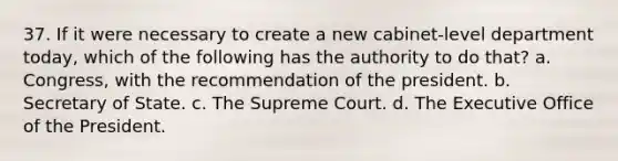 37. If it were necessary to create a new cabinet-level department today, which of the following has the authority to do that? a. Congress, with the recommendation of the president. b. Secretary of State. c. The Supreme Court. d. The Executive Office of the President.