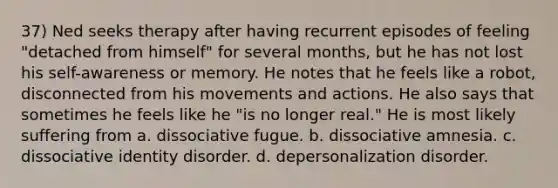 37) Ned seeks therapy after having recurrent episodes of feeling "detached from himself" for several months, but he has not lost his self-awareness or memory. He notes that he feels like a robot, disconnected from his movements and actions. He also says that sometimes he feels like he "is no longer real." He is most likely suffering from a. dissociative fugue. b. dissociative amnesia. c. dissociative identity disorder. d. depersonalization disorder.