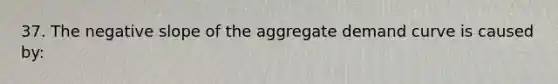 37. The negative slope of the aggregate demand curve is caused by: