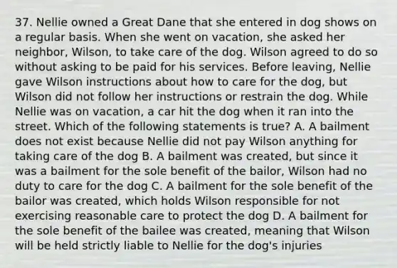 37. Nellie owned a Great Dane that she entered in dog shows on a regular basis. When she went on vacation, she asked her neighbor, Wilson, to take care of the dog. Wilson agreed to do so without asking to be paid for his services. Before leaving, Nellie gave Wilson instructions about how to care for the dog, but Wilson did not follow her instructions or restrain the dog. While Nellie was on vacation, a car hit the dog when it ran into the street. Which of the following statements is true? A. A bailment does not exist because Nellie did not pay Wilson anything for taking care of the dog B. A bailment was created, but since it was a bailment for the sole benefit of the bailor, Wilson had no duty to care for the dog C. A bailment for the sole benefit of the bailor was created, which holds Wilson responsible for not exercising reasonable care to protect the dog D. A bailment for the sole benefit of the bailee was created, meaning that Wilson will be held strictly liable to Nellie for the dog's injuries