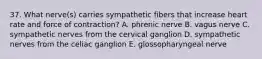 37. What nerve(s) carries sympathetic fibers that increase heart rate and force of contraction? A. phrenic nerve B. vagus nerve C. sympathetic nerves from the cervical ganglion D. sympathetic nerves from the celiac ganglion E. glossopharyngeal nerve