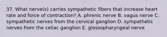 37. What nerve(s) carries sympathetic fibers that increase heart rate and force of contraction? A. phrenic nerve B. vagus nerve C. sympathetic nerves from the cervical ganglion D. sympathetic nerves from the celiac ganglion E. glossopharyngeal nerve