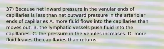 37) Because net inward pressure in the venular ends of capillaries is less than net outward pressure in the arteriolar ends of capillaries A. more fluid flows into the capillaries than moves out. B. the lymphatic vessels push fluid into the capillaries. C. the pressure in the venules increases. D. more fluid leaves the capillaries than returns.