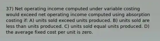 37) Net operating income computed under variable costing would exceed net operating income computed using absorption costing if: A) units sold exceed units produced. B) units sold are <a href='https://www.questionai.com/knowledge/k7BtlYpAMX-less-than' class='anchor-knowledge'>less than</a> units produced. C) units sold equal units produced. D) the average fixed cost per unit is zero.