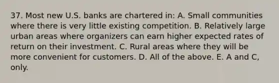 37. Most new U.S. banks are chartered in: A. Small communities where there is very little existing competition. B. Relatively large urban areas where organizers can earn higher expected rates of return on their investment. C. Rural areas where they will be more convenient for customers. D. All of the above. E. A and C, only.