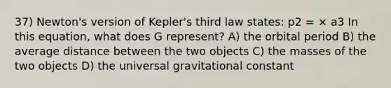 37) Newton's version of Kepler's third law states: p2 = × a3 In this equation, what does G represent? A) the orbital period B) the average distance between the two objects C) the masses of the two objects D) the universal gravitational constant