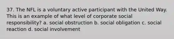 37. The NFL is a voluntary active participant with the United Way. This is an example of what level of corporate social responsibility? a. social obstruction b. social obligation c. social reaction d. social involvement