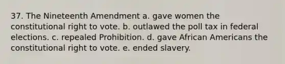 37. The Nineteenth Amendment a. gave women the constitutional right to vote. b. outlawed the poll tax in federal elections. c. repealed Prohibition. d. gave African Americans the constitutional right to vote. e. ended slavery.