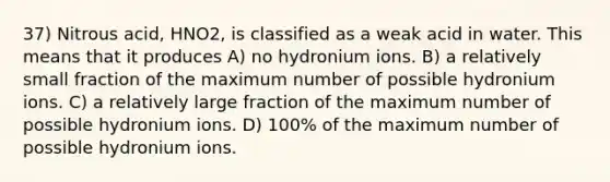 37) Nitrous acid, HNO2, is classified as a weak acid in water. This means that it produces A) no hydronium ions. B) a relatively small fraction of the maximum number of possible hydronium ions. C) a relatively large fraction of the maximum number of possible hydronium ions. D) 100% of the maximum number of possible hydronium ions.