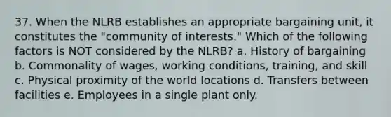 37. When the NLRB establishes an appropriate bargaining unit, it constitutes the "community of interests." Which of the following factors is NOT considered by the NLRB? a. History of bargaining b. Commonality of wages, working conditions, training, and skill c. Physical proximity of the world locations d. Transfers between facilities e. Employees in a single plant only.