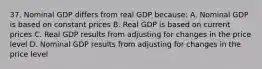 37. Nominal GDP differs from real GDP because: A. Nominal GDP is based on constant prices B. Real GDP is based on current prices C. Real GDP results from adjusting for changes in the price level D. Nominal GDP results from adjusting for changes in the price level