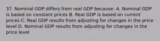 37. Nominal GDP differs from real GDP because: A. Nominal GDP is based on constant prices B. Real GDP is based on current prices C. Real GDP results from adjusting for changes in the price level D. Nominal GDP results from adjusting for changes in the price level