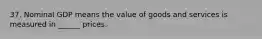 37. Nominal GDP means the value of goods and services is measured in ______ prices.