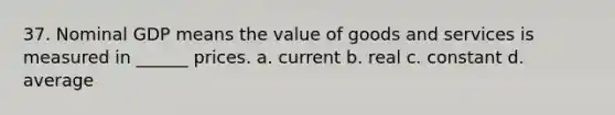 37. Nominal GDP means the value of goods and services is measured in ______ prices. a. current b. real c. constant d. average