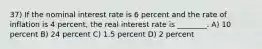 37) If the nominal interest rate is 6 percent and the rate of inflation is 4 percent, the real interest rate is ________. A) 10 percent B) 24 percent C) 1.5 percent D) 2 percent