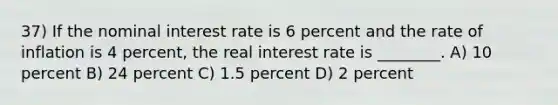 37) If the nominal interest rate is 6 percent and the rate of inflation is 4 percent, the real interest rate is ________. A) 10 percent B) 24 percent C) 1.5 percent D) 2 percent