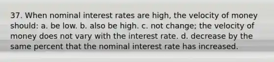 37. When nominal interest rates are high, the velocity of money should: a. be low. b. also be high. c. not change; the velocity of money does not vary with the interest rate. d. decrease by the same percent that the nominal interest rate has increased.